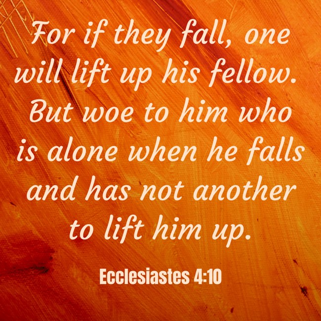 For if they fall, one will lift up his fellow. But woe to him who is alone when he falls and has not another to lift him up. - Ecclesiastes 4:10