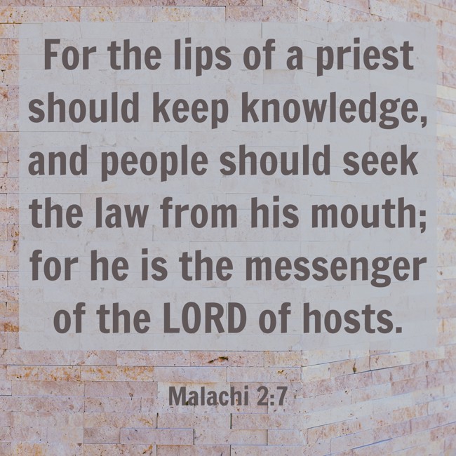 For the lips of a priest should keep knowledge, and people should seek the law from his mouth; for he is the messenger of the LORD of hosts. - Malachi 2:7