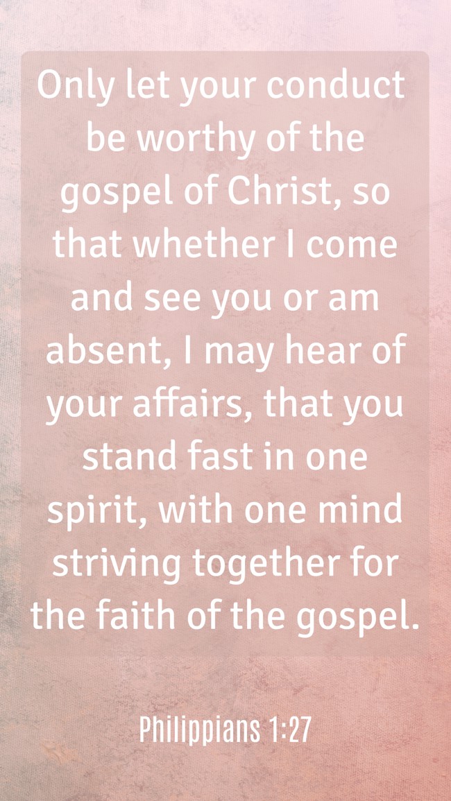 Only let your conduct be worthy of the gospel of Christ, so that whether I come and see you or am absent, I may hear of your affairs, that you stand fast in one spirit, with one mind striving together for the faith of the gospel. - Philippians 1:27