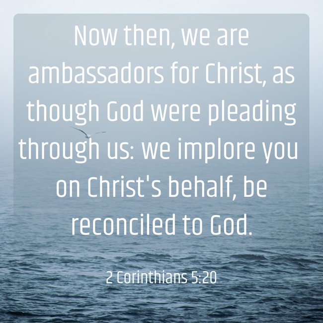 Now then, we are ambassadors for Christ, as though God were pleading through us: we implore you on Christ's behalf, be reconciled to God. - 2 Corinthians 5:20