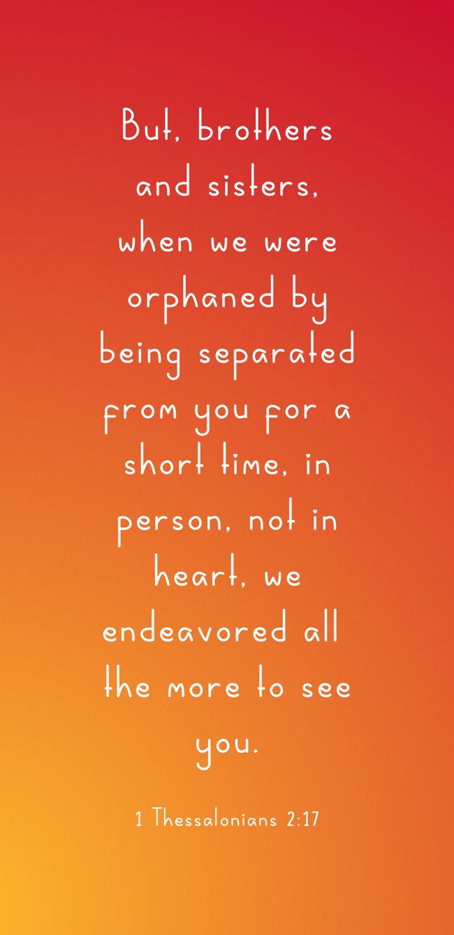 But, brothers and sisters, when we were orphaned by being separated from you for a short time, in person, not in heart, we endeavored all the more to see you. - 1 Thessalonians 2:17