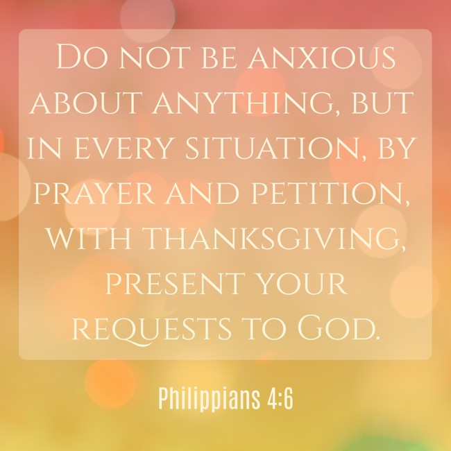 Do not be anxious about anything, but in every situation, by prayer and petition, with thanksgiving, present your requests to God. - Philippians 4:6