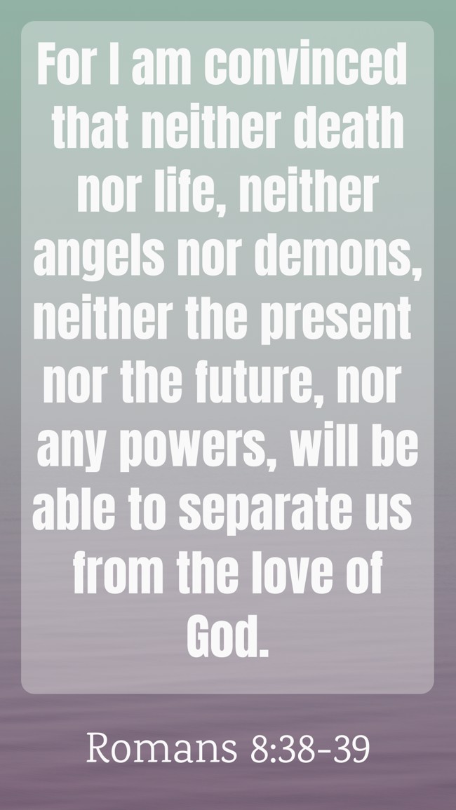 For I am convinced that neither death nor life, neither angels nor demons, neither the present nor the future, nor any powers, will be able to separate us from the love of God. - Romans 8:38-39