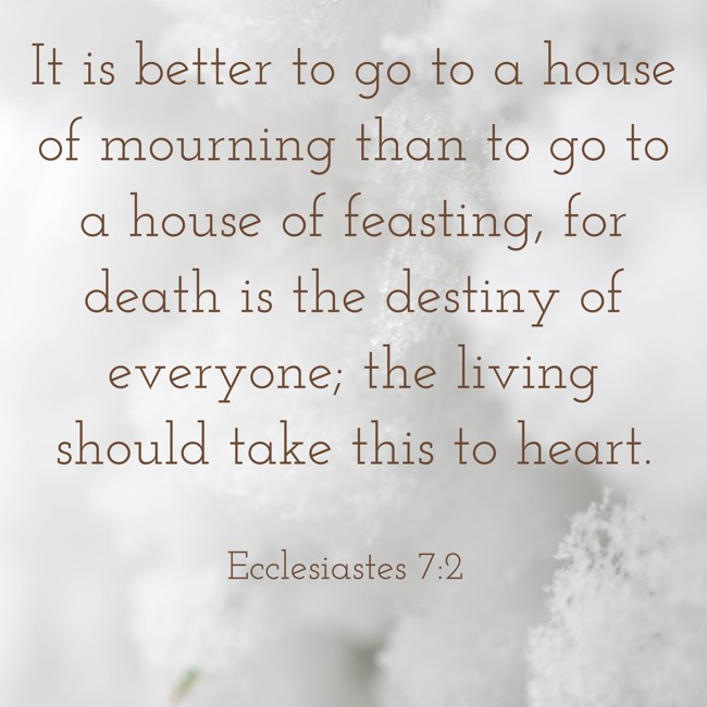 It is better to go to a house of mourning than to go to a house of feasting, for death is the destiny of everyone; the living should take this to heart. - Ecclesiastes 7:2