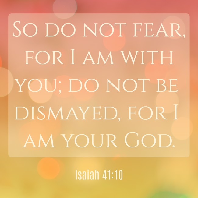 So do not fear, for I am with you; do not be dismayed, for I am your God. - Isaiah 41:10
