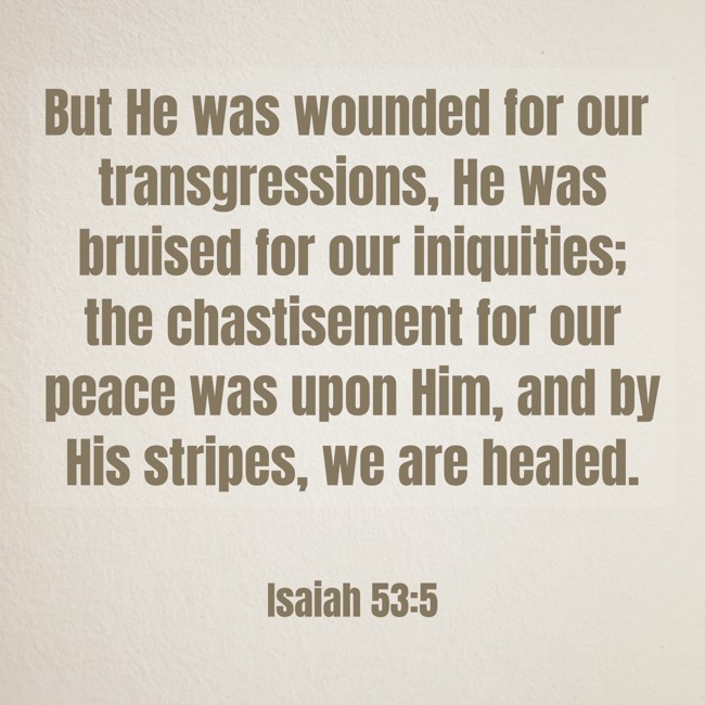 But He was wounded for our transgressions, He was bruised for our iniquities; the chastisement for our peace was upon Him, and by His stripes, we are healed. - Isaiah 53:5