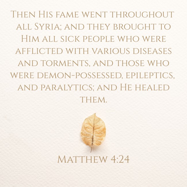 Then His fame went throughout all Syria; and they brought to Him all sick people who were afflicted with various diseases and torments, and those who were demon-possessed, epileptics, and paralytics; and He healed them. - Matthew 4:24