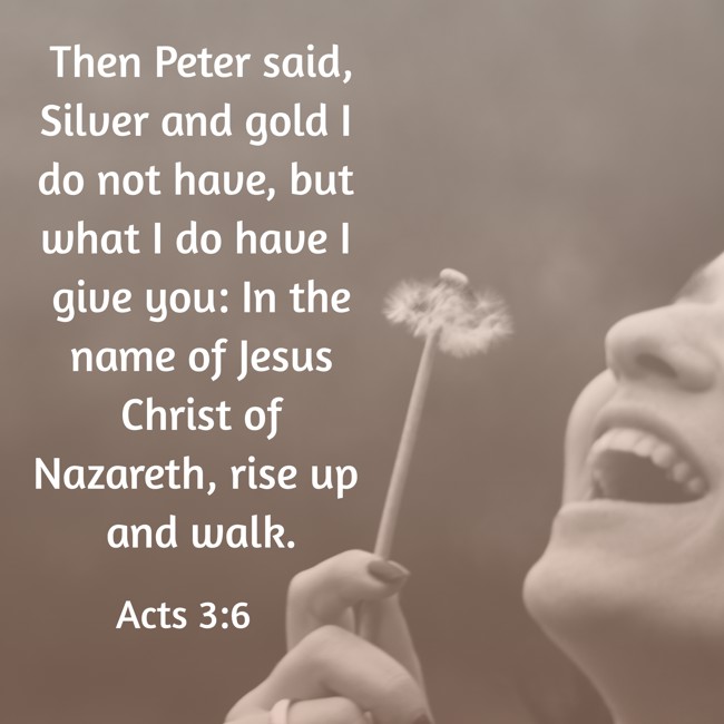 Then Peter said, Silver and gold I do not have, but what I do have I give you: In the name of Jesus Christ of Nazareth, rise up and walk. - Acts 3:6
