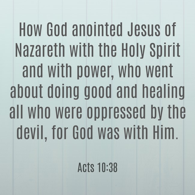 How God anointed Jesus of Nazareth with the Holy Spirit and with power, who went about doing good and healing all who were oppressed by the devil, for God was with Him. - Acts 10:38