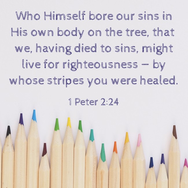 Who Himself bore our sins in His own body on the tree, that we, having died to sins, might live for righteousness — by whose stripes you were healed. - 1 Peter 2:24