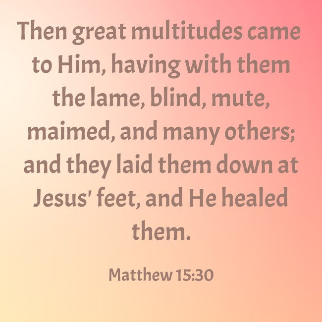 Then great multitudes came to Him, having with them the lame, blind, mute, maimed, and many others; and they laid them down at Jesus' feet, and He healed them. - Matthew 15:30