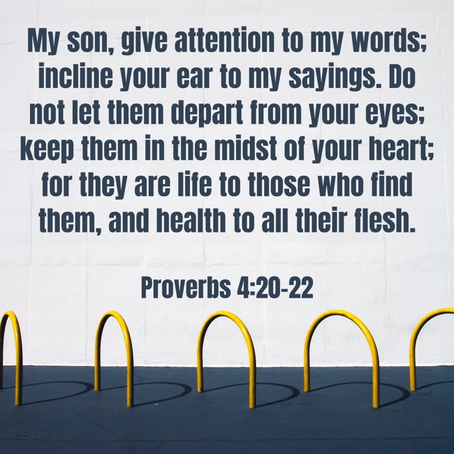 My son, give attention to my words; incline your ear to my sayings. Do not let them depart from your eyes; keep them in the midst of your heart; for they are life to those who find them, and health to all their flesh. - Proverbs 4:20-22
