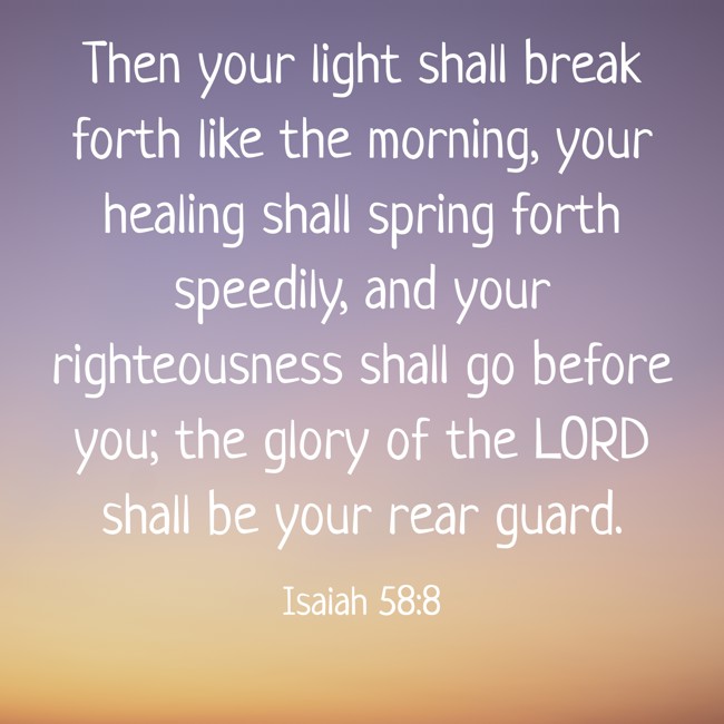 Then your light shall break forth like the morning, your healing shall spring forth speedily, and your righteousness shall go before you; the glory of the LORD shall be your rear guard. - Isaiah 58:8