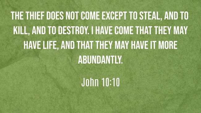 The thief does not come except to steal, and to kill, and to destroy. I have come that they may have life, and that they may have it more abundantly. - John 10:10