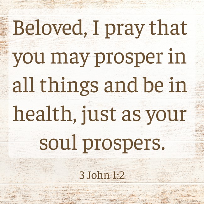 Beloved, I pray that you may prosper in all things and be in health, just as your soul prospers. - 3 John 1:2