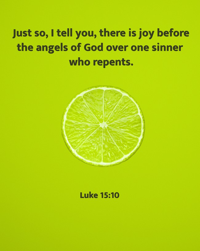  Just so, I tell you, there is joy before the angels of God over one sinner who repents.   - Luke 15:10 