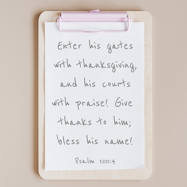  Enter his gates with thanksgiving, and his courts with praise! Give thanks to him; bless his name!   - Psalm 100:4 