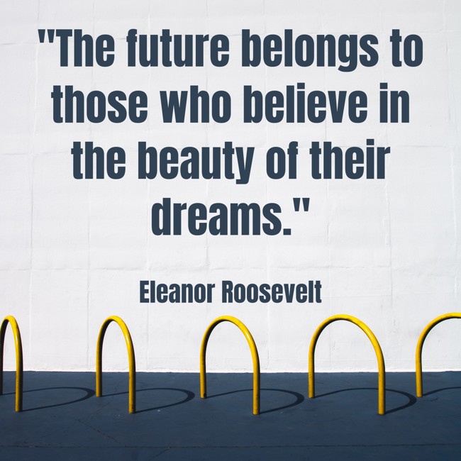  The future belongs to those who believe in the beauty of their dreams.   - Eleanor Roosevelt 
