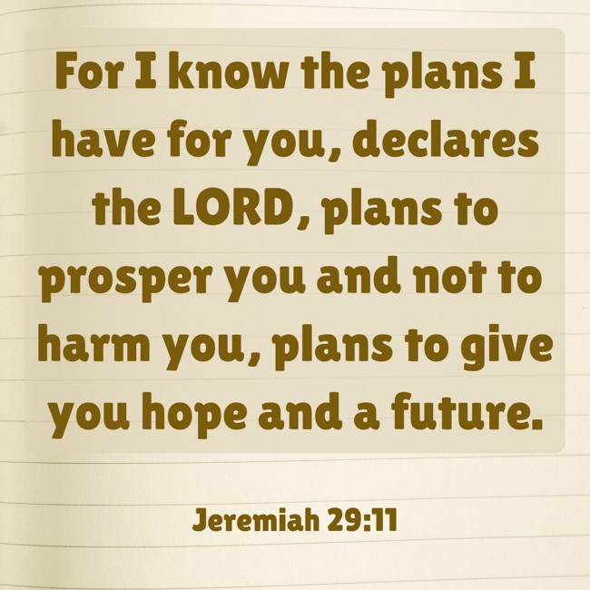 For I know the plans I have for you, declares the LORD, plans to prosper you and not to harm you, plans to give you hope and a future. - Jeremiah 29:11