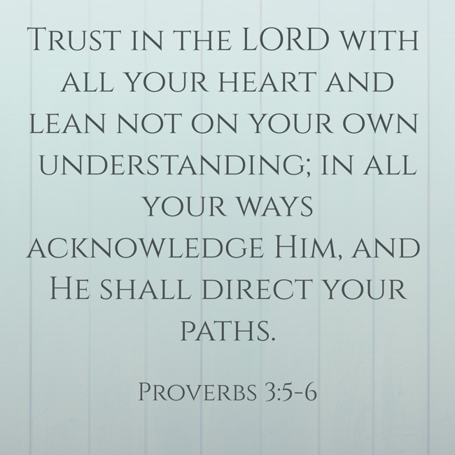 Trust in the LORD with all your heart and lean not on your own understanding; in all your ways acknowledge Him, and He shall direct your paths. - Proverbs 3:5-6