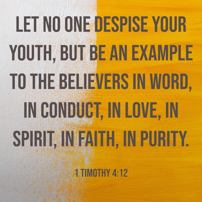 Let no one despise your youth, but be an example to the believers in word, in conduct, in love, in spirit, in faith, in purity. - 1 Timothy 4:12