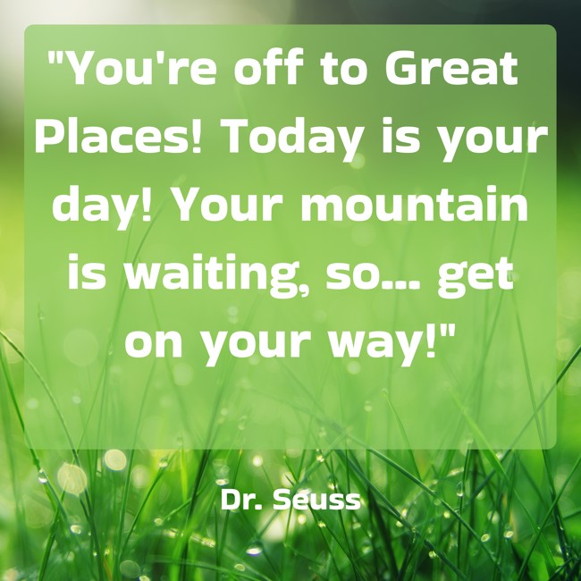 You're off to Great Places! Today is your day! Your mountain is waiting, so... get on your way! - Dr. Seuss