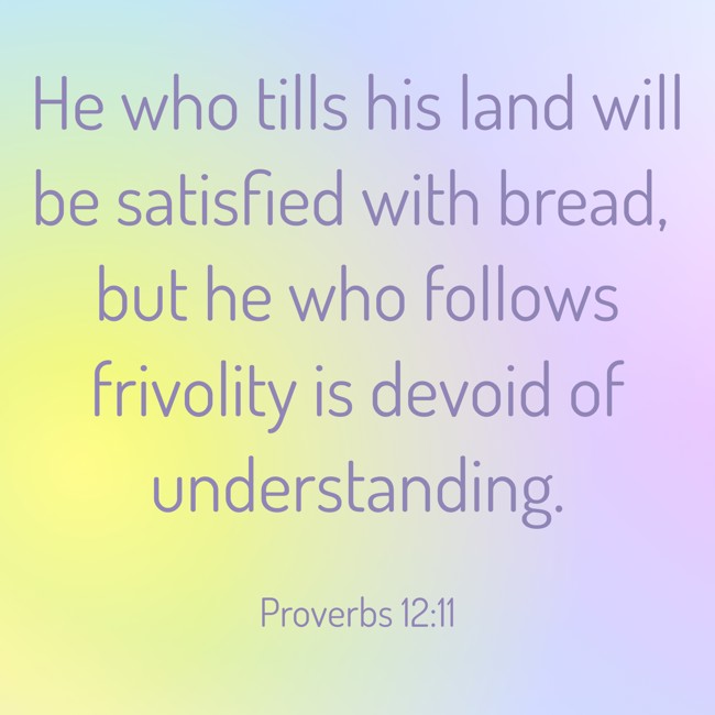 He who tills his land will be satisfied with bread, but he who follows frivolity is devoid of understanding. - Proverbs 12:11