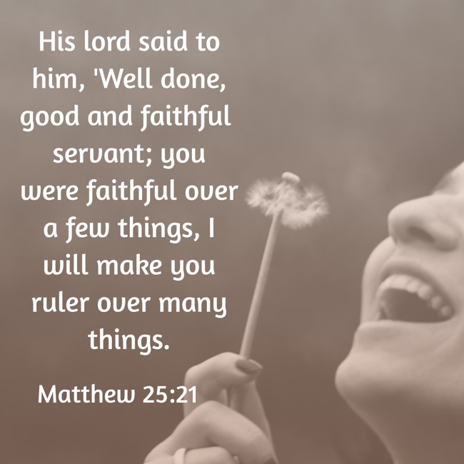 His lord said to him, 'Well done, good and faithful servant; you were faithful over a few things, I will make you ruler over many things. - Matthew 25:21