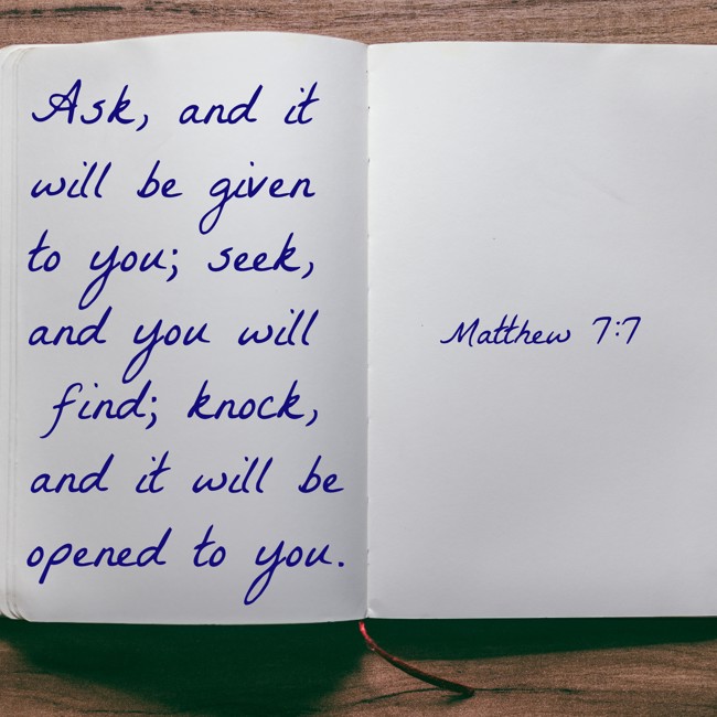 Ask, and it will be given to you; seek, and you will find; knock, and it will be opened to you. - Matthew 7:7