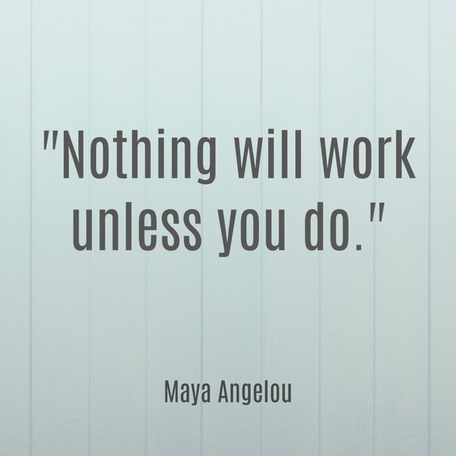 Nothing will work unless you do. - Maya Angelou