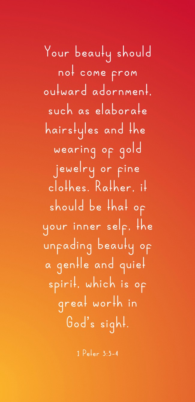 Your beauty should not come from outward adornment, such as elaborate hairstyles and the wearing of gold jewelry or fine clothes. Rather, it should be that of your inner self, the unfading beauty of a gentle and quiet spirit, which is of great worth in God’s sight. - 1 Peter 3:3-4
