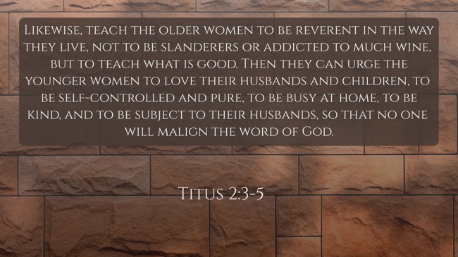 Likewise, teach the older women to be reverent in the way they live, not to be slanderers or addicted to much wine, but to teach what is good. Then they can urge the younger women to love their husbands and children, to be self-controlled and pure, to be busy at home, to be kind, and to be subject to their husbands, so that no one will malign the word of God. - Titus 2:3-5