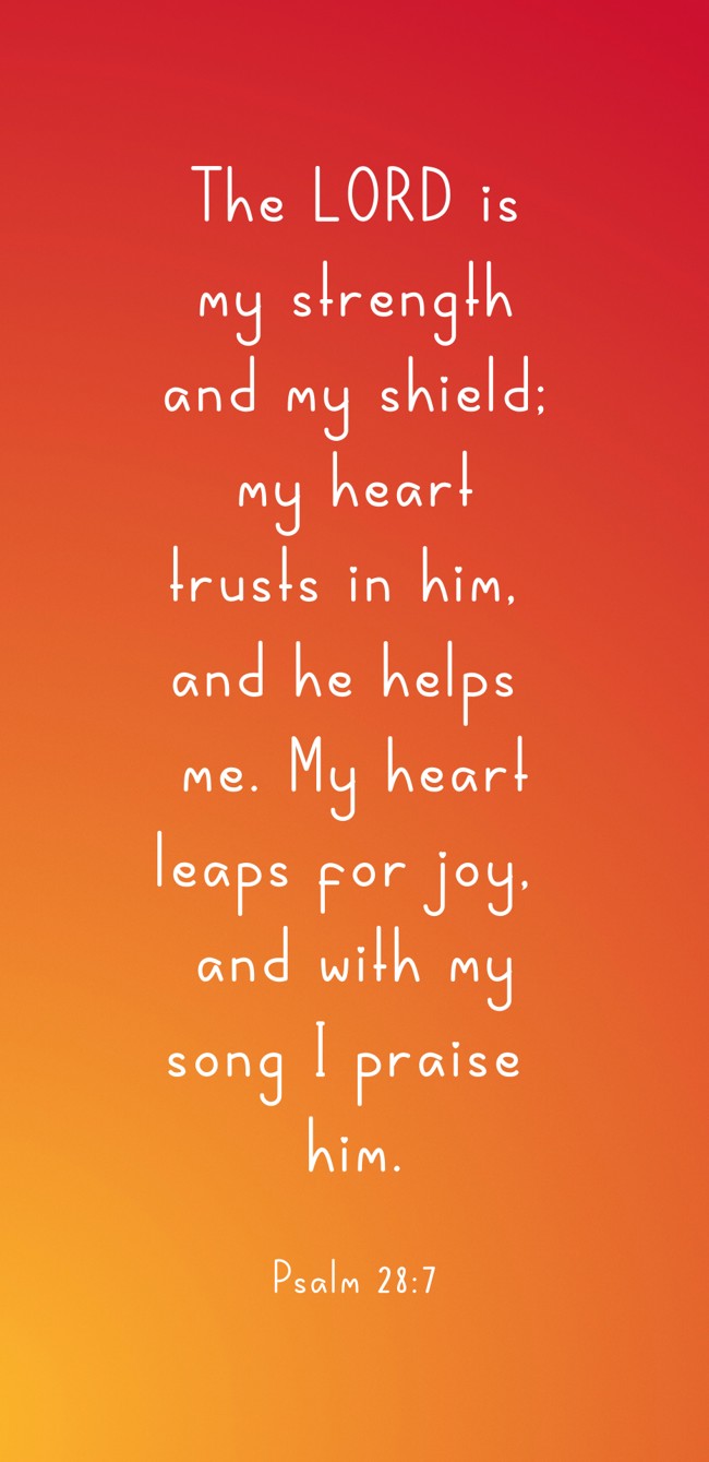 The LORD is my strength and my shield; my heart trusts in him, and he helps me. My heart leaps for joy, and with my song I praise him. - Psalm 28:7
