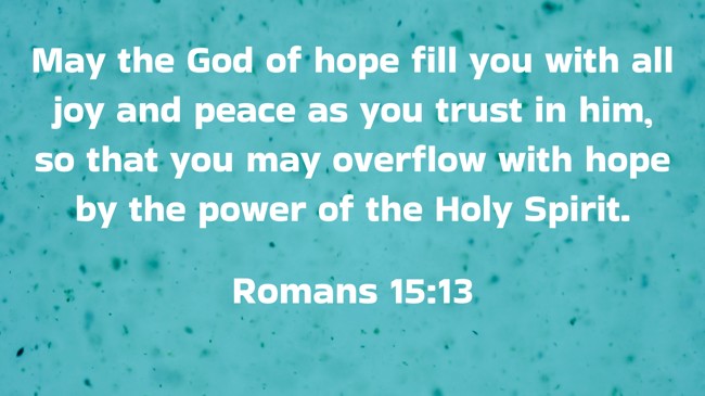 May the God of hope fill you with all joy and peace as you trust in him, so that you may overflow with hope by the power of the Holy Spirit. - Romans 15:13