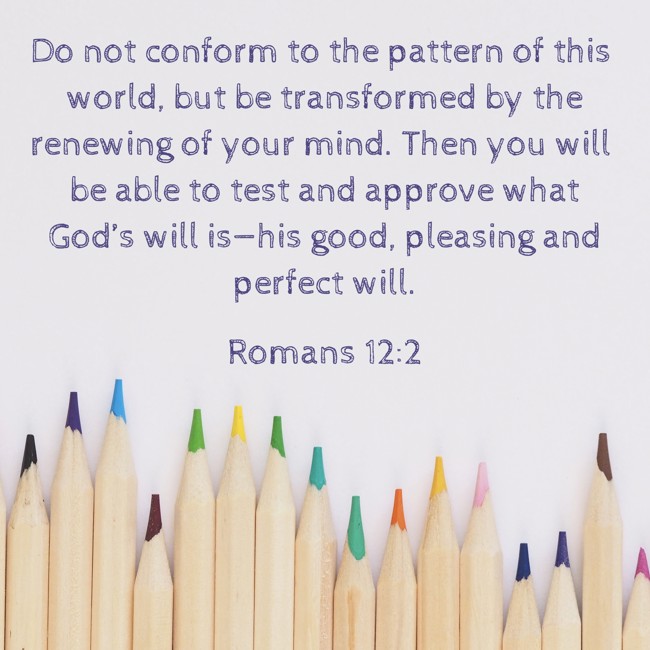 Do not conform to the pattern of this world, but be transformed by the renewing of your mind. Then you will be able to test and approve what God’s will is—his good, pleasing and perfect will. - Romans 12:2