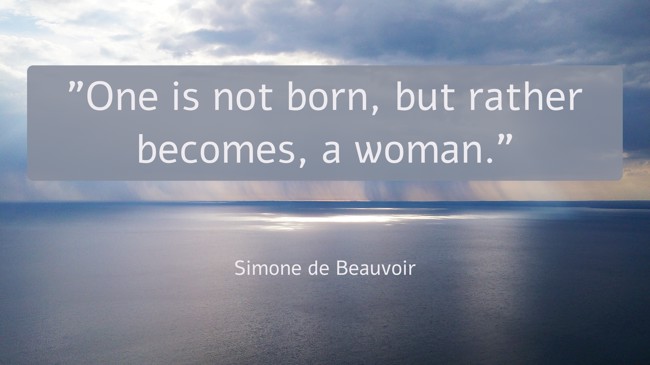 One is not born, but rather becomes, a woman. - Simone de Beauvoir