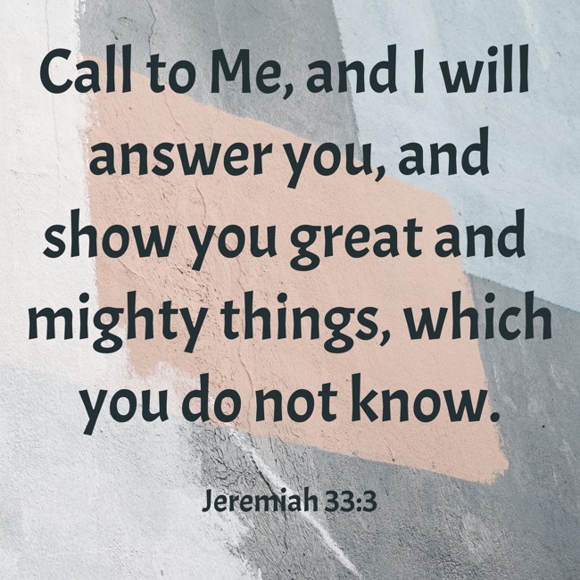  Call to Me, and I will answer you, and show you great and mighty things, which you do not know.   - Jeremiah 33:3 
