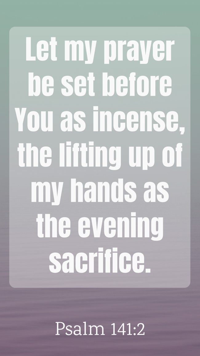  Let my prayer be set before You as incense, the lifting up of my hands as the evening sacrifice.   - Psalm 141:2 