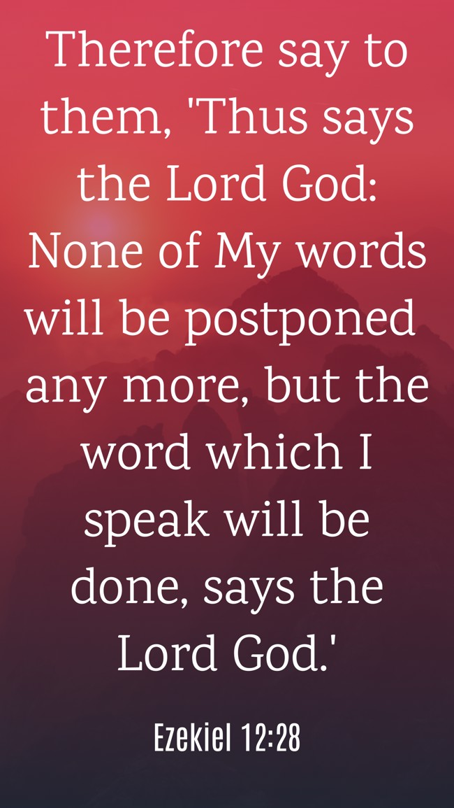  Therefore say to them, 'Thus says the Lord God: None of My words will be postponed any more, but the word which I speak will be done, says the Lord God.'   - Ezekiel 12:28 