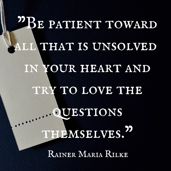  Be patient toward all that is unsolved in your heart and try to love the questions themselves.   - Rainer Maria Rilke 