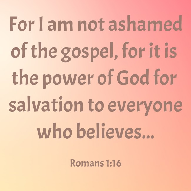 For I am not ashamed of the gospel, for it is the power of God for salvation to everyone who believes... - Romans 1:16