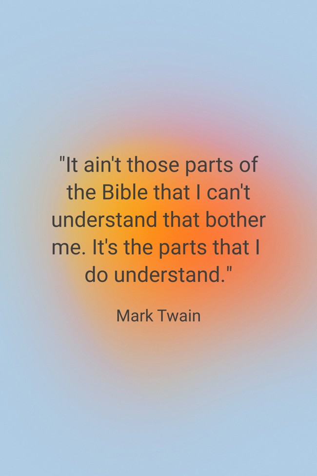 It ain't those parts of the Bible that I can't understand that bother me. It's the parts that I do understand. - Mark Twain