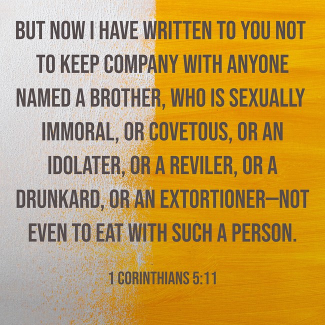 But now I have written to you not to keep company with anyone named a brother, who is sexually immoral, or covetous, or an idolater, or a reviler, or a drunkard, or an extortioner—not even to eat with such a person. - 1 Corinthians 5:11