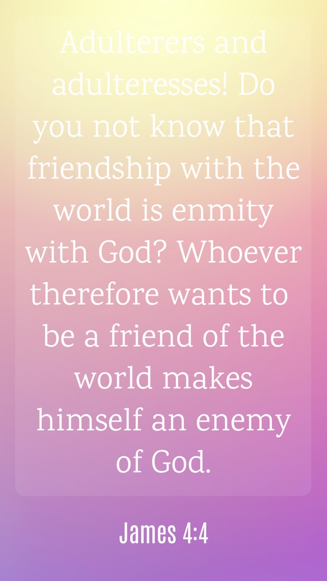 Adulterers and adulteresses! Do you not know that friendship with the world is enmity with God? Whoever therefore wants to be a friend of the world makes himself an enemy of God. - James 4:4