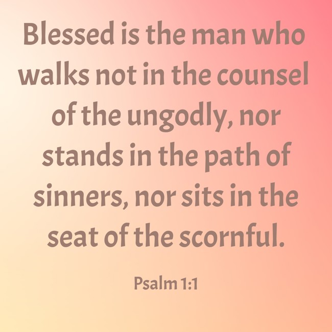 Blessed is the man who walks not in the counsel of the ungodly, nor stands in the path of sinners, nor sits in the seat of the scornful. - Psalm 1:1