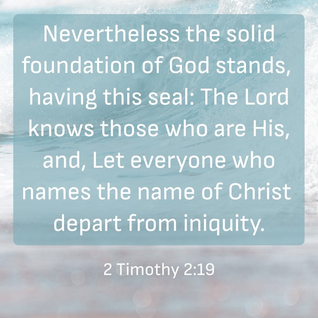 Nevertheless the solid foundation of God stands, having this seal: The Lord knows those who are His, and, Let everyone who names the name of Christ depart from iniquity. - 2 Timothy 2:19