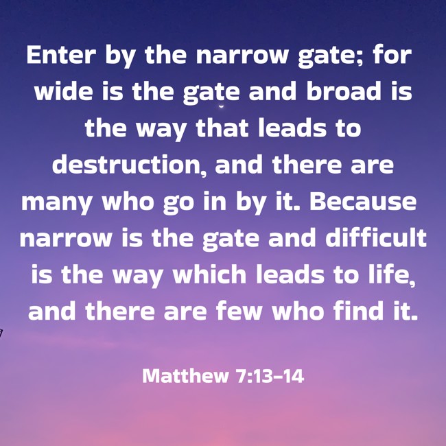 Enter by the narrow gate; for wide is the gate and broad is the way that leads to destruction, and there are many who go in by it. Because narrow is the gate and difficult is the way which leads to life, and there are few who find it. - Matthew 7:13-14
