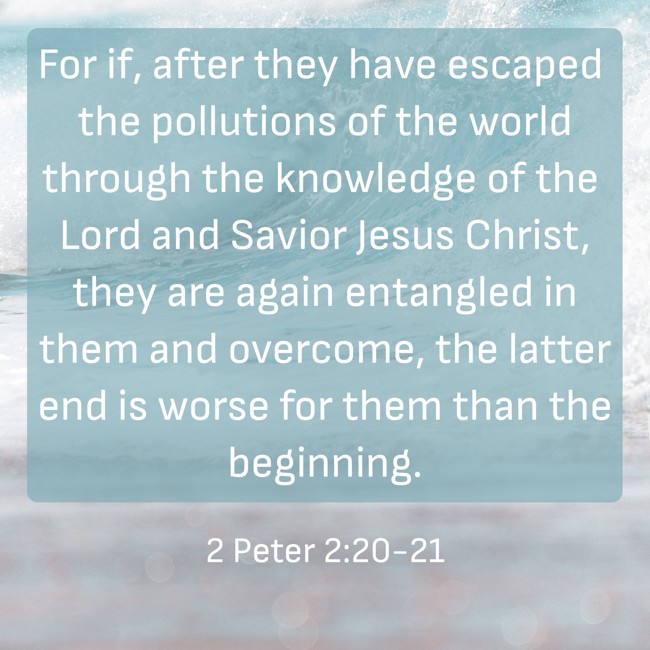 For if, after they have escaped the pollutions of the world through the knowledge of the Lord and Savior Jesus Christ, they are again entangled in them and overcome, the latter end is worse for them than the beginning. - 2 Peter 2:20-21