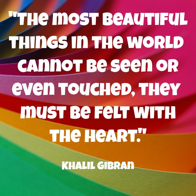 The most beautiful things in the world cannot be seen or even touched, they must be felt with the heart. - Khalil Gibran