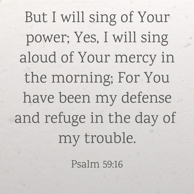 But I will sing of Your power; Yes, I will sing aloud of Your mercy in the morning; For You have been my defense and refuge in the day of my trouble. - Psalm 59:16